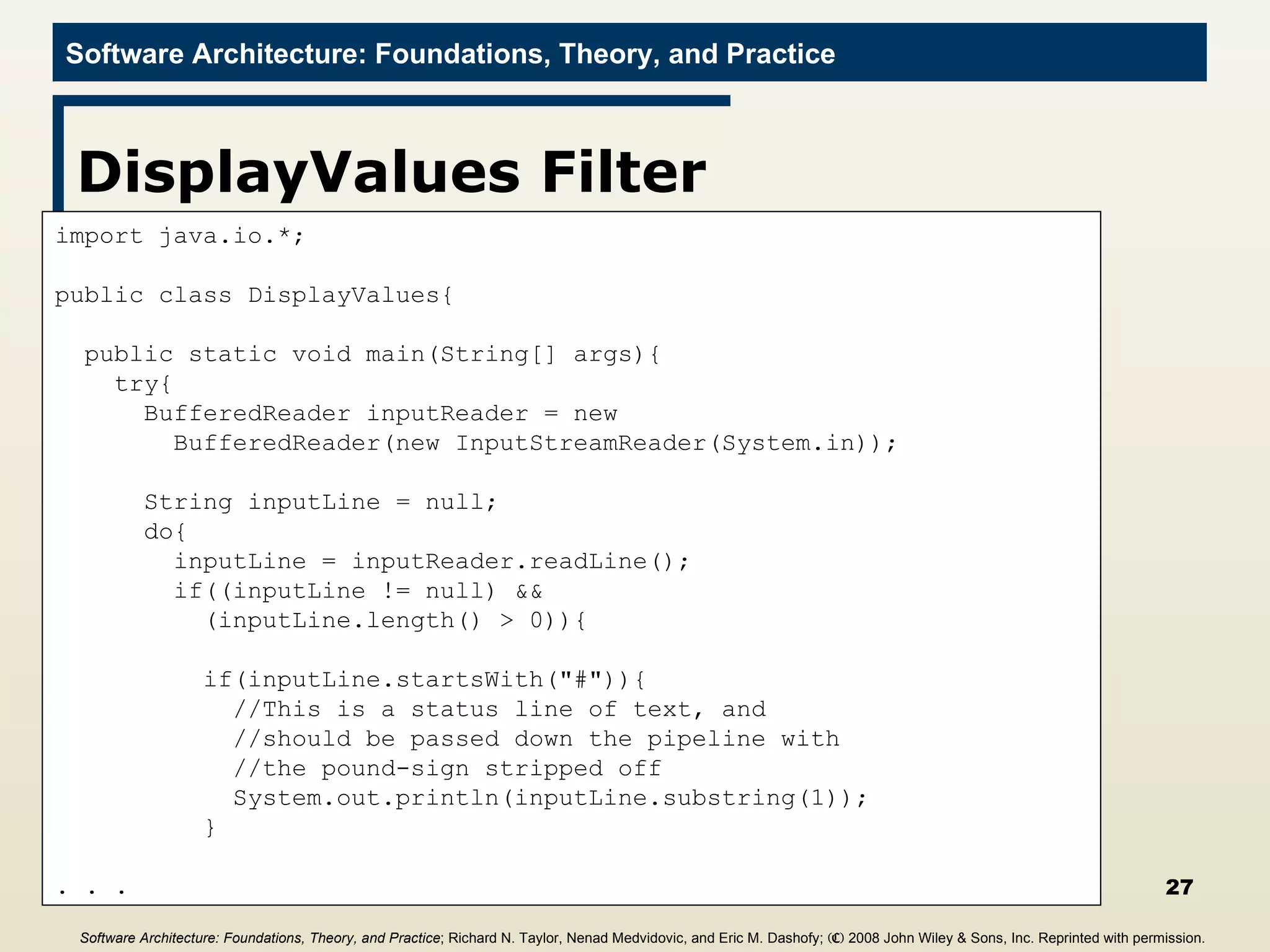 DisplayValues Filter import java.io.*; public class DisplayValues{ public static void main(String[] args){ try{ BufferedReader inputReader = new  BufferedReader(new InputStreamReader(System.in)); String inputLine = null; do{ inputLine = inputReader.readLine(); if((inputLine != null) &&  (inputLine.length() > 0)){ if(inputLine.startsWith(&quot;#&quot;)){ //This is a status line of text, and  //should be passed down the pipeline with  //the pound-sign stripped off System.out.println(inputLine.substring(1)); } . . . Software Architecture: Foundations, Theory, and Practice ; Richard N. Taylor, Nenad Medvidovic, and Eric M. Dashofy;  (C)  2008 John Wiley & Sons, Inc. Reprinted with permission.   
