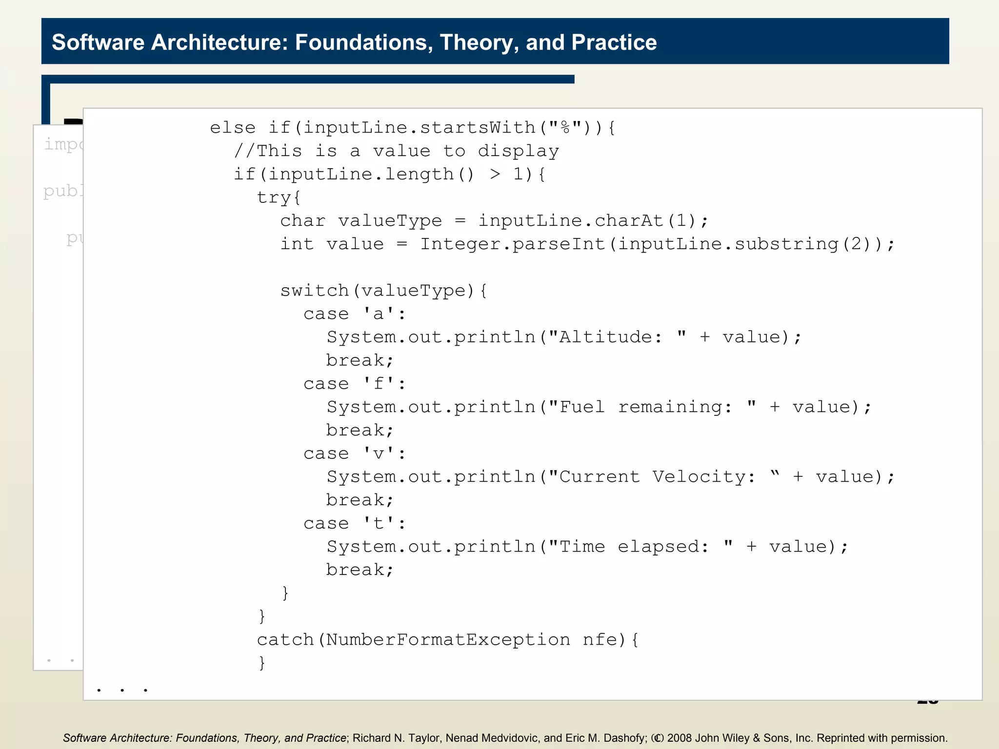 DisplayValues Filter import java.io.*; public class DisplayValues{ public static void main(String[] args){ try{ BufferedReader inputReader = new  BufferedReader(new InputStreamReader(System.in)); String inputLine = null; do{ inputLine = inputReader.readLine(); if((inputLine != null) &&  (inputLine.length() > 0)){ if(inputLine.startsWith(&quot;#&quot;)){ //This is a status line of text, and  //should be passed down the pipeline with  //the pound-sign stripped off System.out.println(inputLine.substring(1)); } . . . else if(inputLine.startsWith(&quot;%&quot;)){ //This is a value to display if(inputLine.length() > 1){ try{ char valueType = inputLine.charAt(1); int value = Integer.parseInt(inputLine.substring(2)); switch(valueType){ case 'a': System.out.println(&quot;Altitude: &quot; + value); break; case 'f': System.out.println(&quot;Fuel remaining: &quot; + value); break; case 'v': System.out.println(&quot;Current Velocity: “ + value); break; case 't': System.out.println(&quot;Time elapsed: &quot; + value); break; } } catch(NumberFormatException nfe){ } . . . Software Architecture: Foundations, Theory, and Practice ; Richard N. Taylor, Nenad Medvidovic, and Eric M. Dashofy;  (C)  2008 John Wiley & Sons, Inc. Reprinted with permission.   