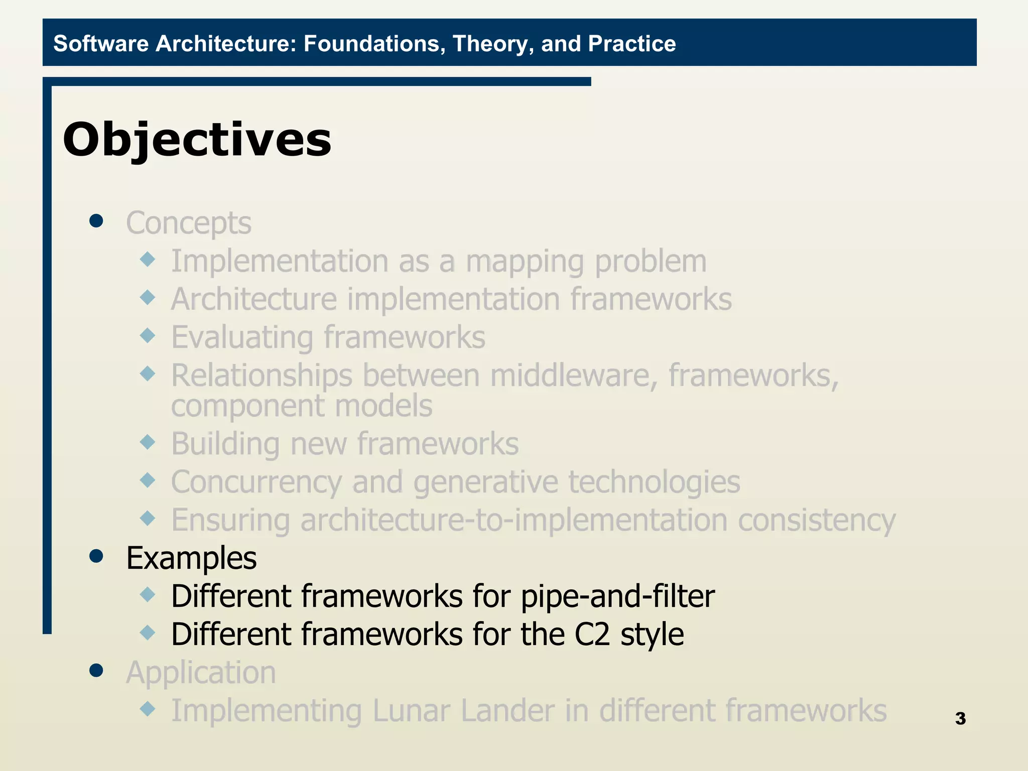 Objectives Concepts Implementation as a mapping problem Architecture implementation frameworks Evaluating frameworks Relationships between middleware, frameworks, component models Building new frameworks Concurrency and generative technologies Ensuring architecture-to-implementation consistency Examples Different frameworks for pipe-and-filter Different frameworks for the C2 style Application Implementing Lunar Lander in different frameworks 