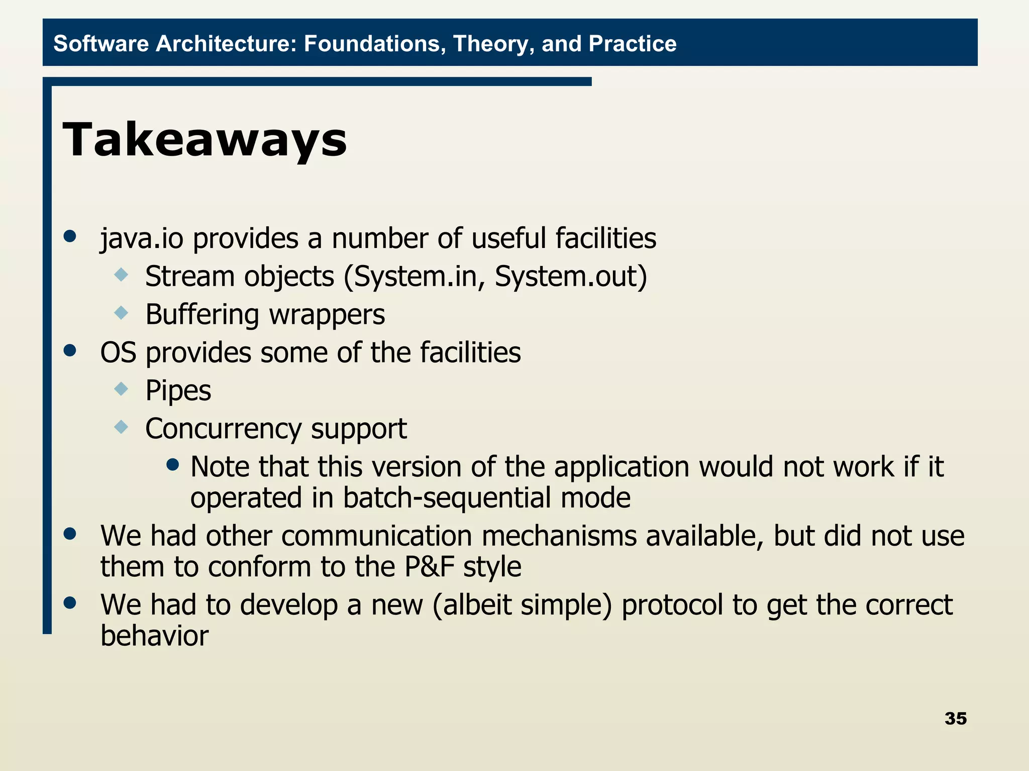 Takeaways java.io provides a number of useful facilities Stream objects (System.in, System.out) Buffering wrappers OS provides some of the facilities Pipes Concurrency support Note that this version of the application would not work if it operated in batch-sequential mode We had other communication mechanisms available, but did not use them to conform to the P&F style We had to develop a new (albeit simple) protocol to get the correct behavior 
