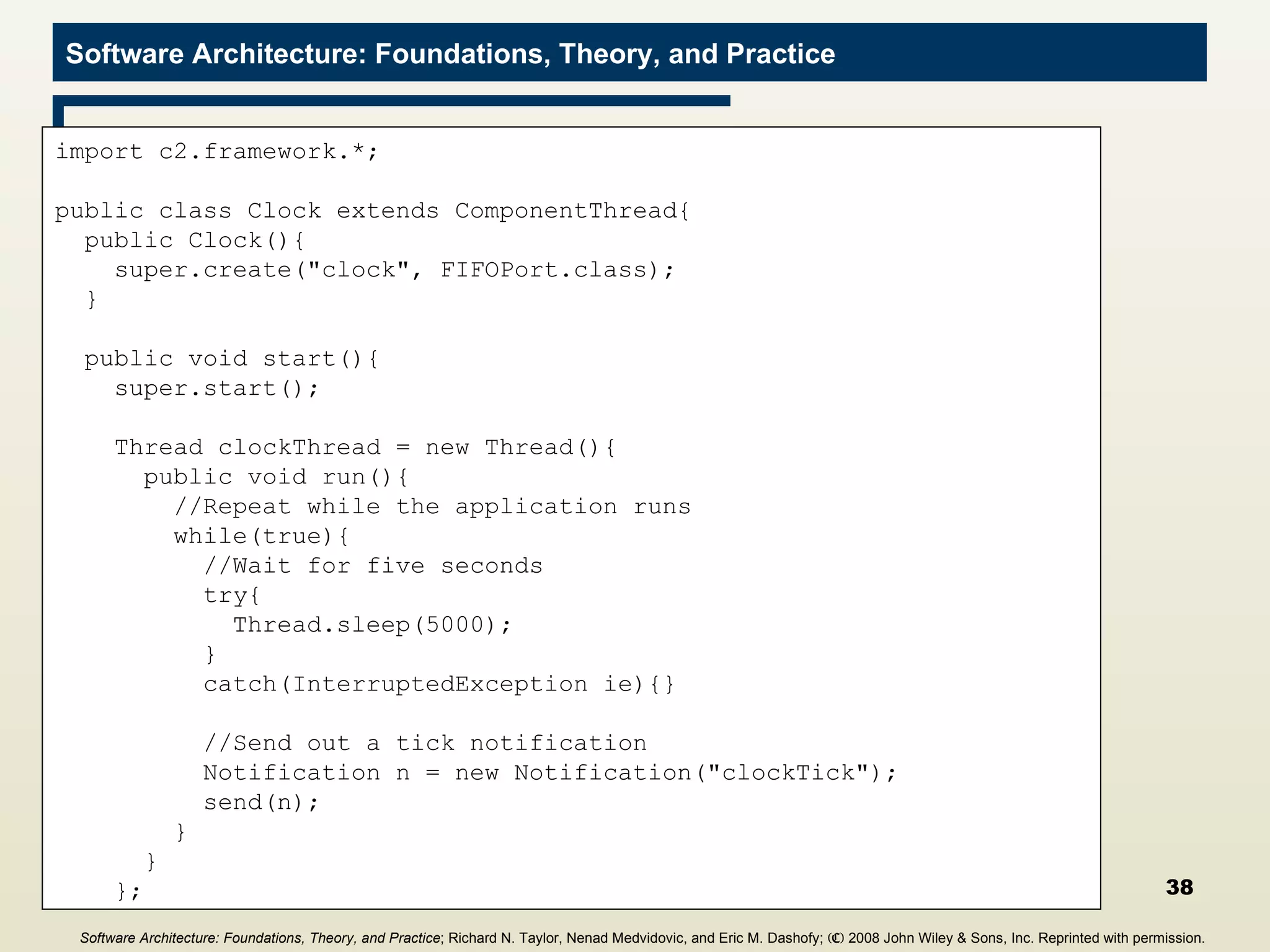 Clock Component import c2.framework.*; public class Clock extends ComponentThread{ public Clock(){ super.create(&quot;clock&quot;, FIFOPort.class); } public void start(){ super.start(); Thread clockThread = new Thread(){ public void run(){ //Repeat while the application runs while(true){ //Wait for five seconds try{ Thread.sleep(5000); } catch(InterruptedException ie){} //Send out a tick notification Notification n = new Notification(&quot;clockTick&quot;); send(n); } } }; Software Architecture: Foundations, Theory, and Practice ; Richard N. Taylor, Nenad Medvidovic, and Eric M. Dashofy;  (C)  2008 John Wiley & Sons, Inc. Reprinted with permission.   
