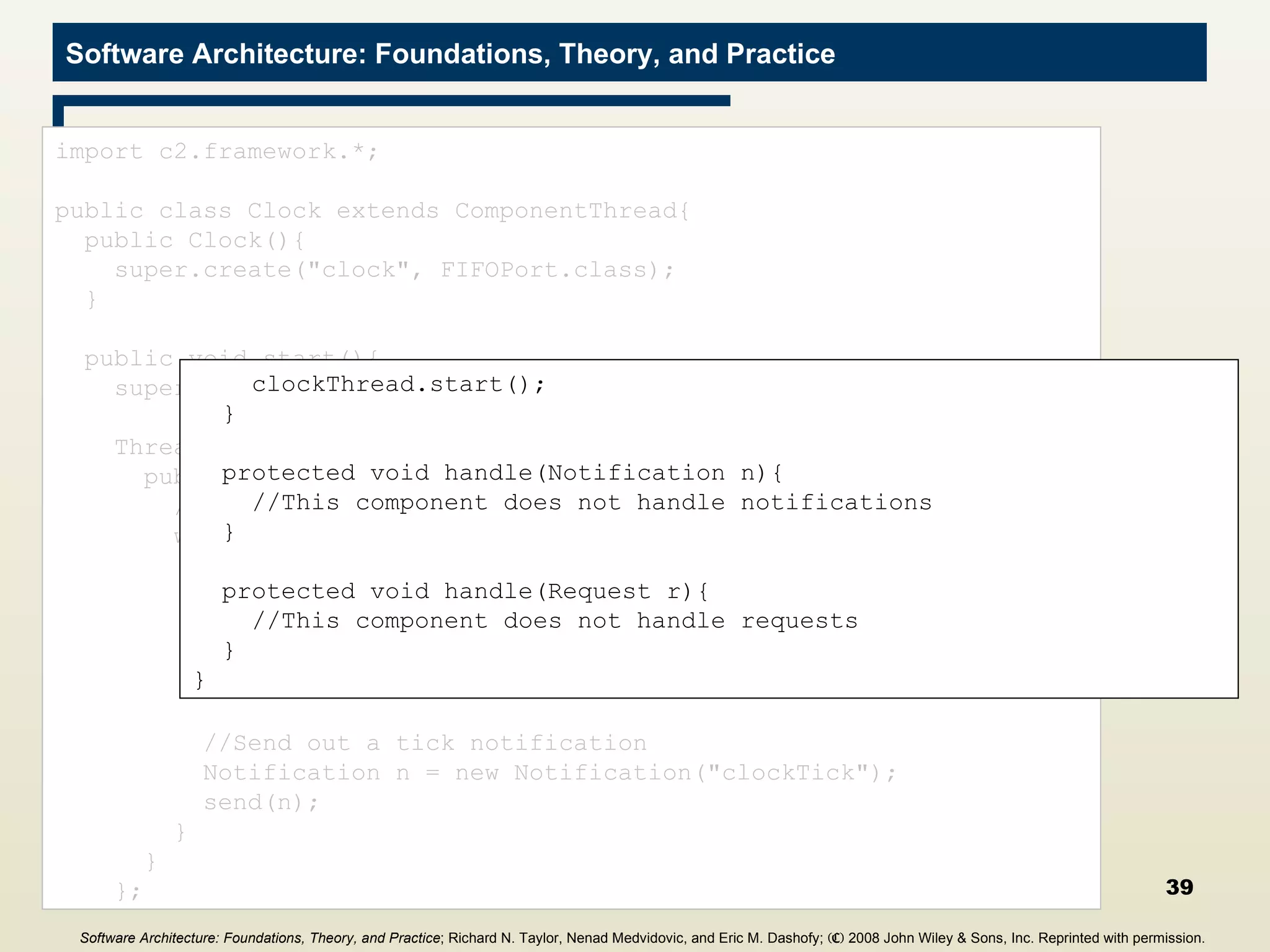 Clock Component import c2.framework.*; public class Clock extends ComponentThread{ public Clock(){ super.create(&quot;clock&quot;, FIFOPort.class); } public void start(){ super.start(); Thread clockThread = new Thread(){ public void run(){ //Repeat while the application runs while(true){ //Wait for five seconds try{ Thread.sleep(5000); } catch(InterruptedException ie){} //Send out a tick notification Notification n = new Notification(&quot;clockTick&quot;); send(n); } } }; clockThread.start(); } protected void handle(Notification n){ //This component does not handle notifications } protected void handle(Request r){ //This component does not handle requests } } Software Architecture: Foundations, Theory, and Practice ; Richard N. Taylor, Nenad Medvidovic, and Eric M. Dashofy;  (C)  2008 John Wiley & Sons, Inc. Reprinted with permission.   