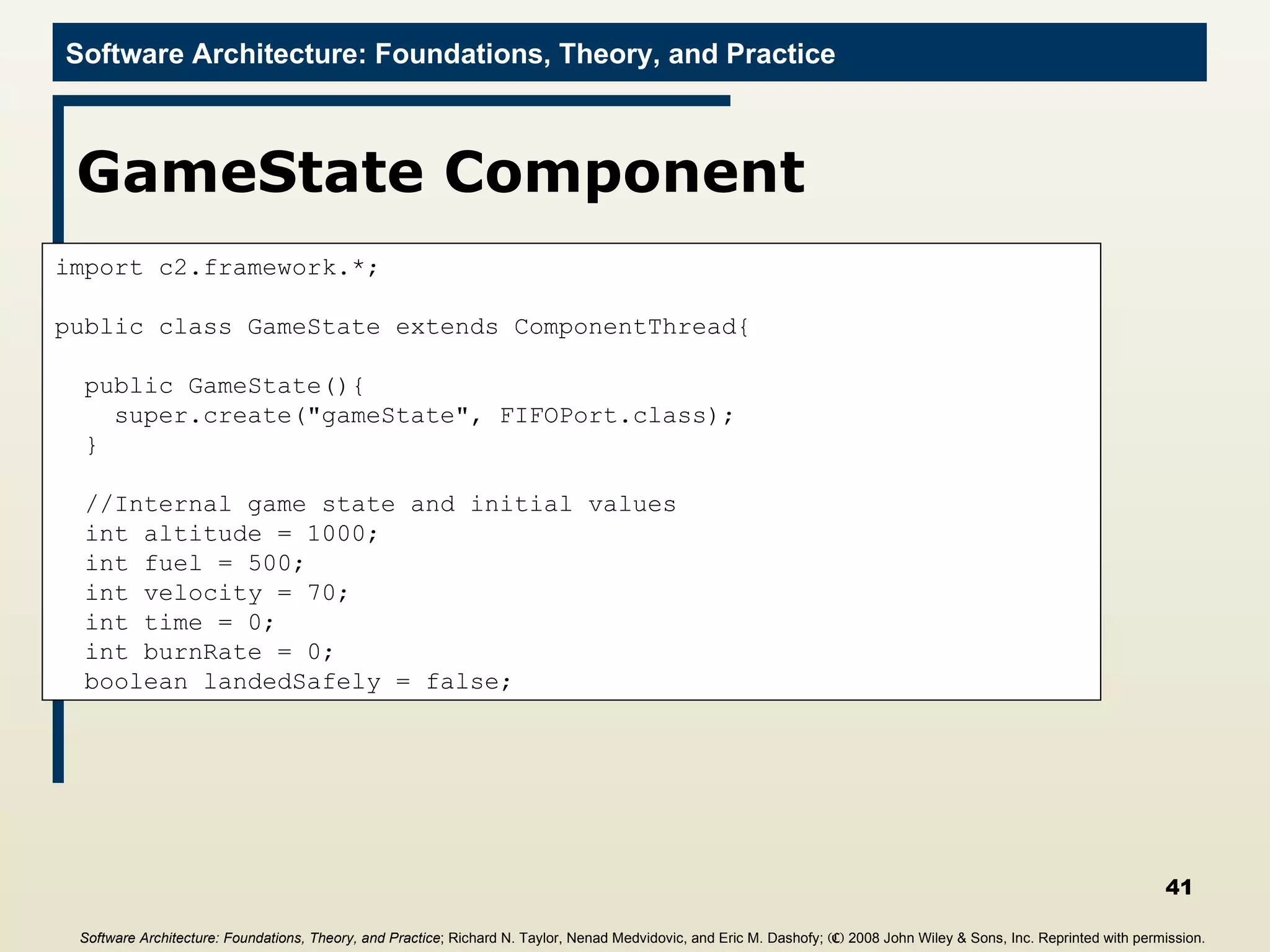 GameState Component import c2.framework.*; public class GameState extends ComponentThread{ public GameState(){ super.create(&quot;gameState&quot;, FIFOPort.class); } //Internal game state and initial values int altitude = 1000; int fuel = 500; int velocity = 70; int time = 0; int burnRate = 0; boolean landedSafely = false; Software Architecture: Foundations, Theory, and Practice ; Richard N. Taylor, Nenad Medvidovic, and Eric M. Dashofy;  (C)  2008 John Wiley & Sons, Inc. Reprinted with permission.   