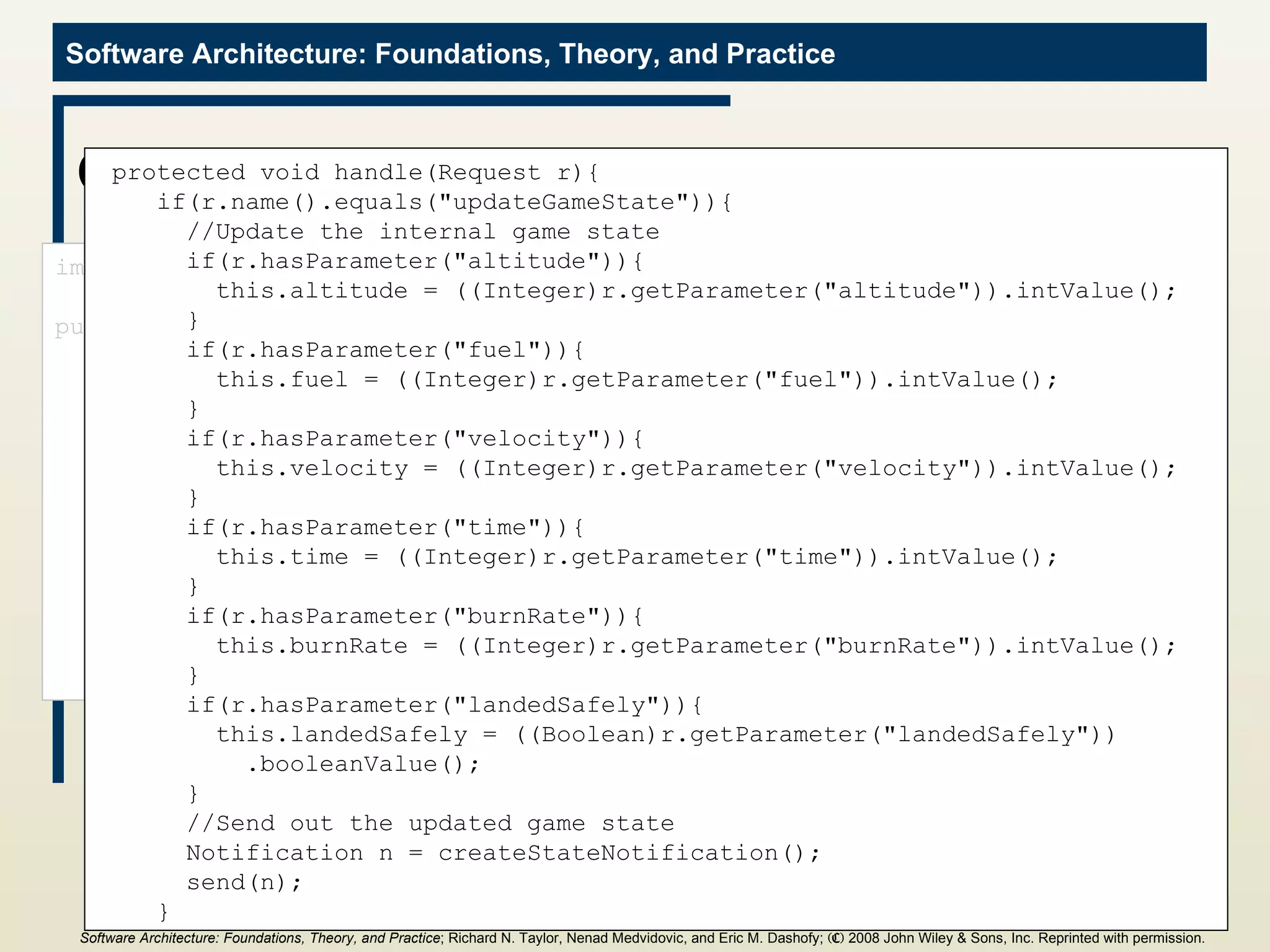 GameState Component import c2.framework.*; public class GameState extends ComponentThread{ public GameState(){ super.create(&quot;gameState&quot;, FIFOPort.class); } //Internal game state and initial values int altitude = 1000; int fuel = 500; int velocity = 70; int time = 0; int burnRate = 0; boolean landedSafely = false; protected void handle(Request r){ if(r.name().equals(&quot;updateGameState&quot;)){ //Update the internal game state if(r.hasParameter(&quot;altitude&quot;)){ this.altitude = ((Integer)r.getParameter(&quot;altitude&quot;)).intValue(); } if(r.hasParameter(&quot;fuel&quot;)){ this.fuel = ((Integer)r.getParameter(&quot;fuel&quot;)).intValue(); } if(r.hasParameter(&quot;velocity&quot;)){ this.velocity = ((Integer)r.getParameter(&quot;velocity&quot;)).intValue(); } if(r.hasParameter(&quot;time&quot;)){ this.time = ((Integer)r.getParameter(&quot;time&quot;)).intValue(); } if(r.hasParameter(&quot;burnRate&quot;)){ this.burnRate = ((Integer)r.getParameter(&quot;burnRate&quot;)).intValue(); } if(r.hasParameter(&quot;landedSafely&quot;)){ this.landedSafely = ((Boolean)r.getParameter(&quot;landedSafely&quot;)) .booleanValue(); } //Send out the updated game state Notification n = createStateNotification(); send(n); } Software Architecture: Foundations, Theory, and Practice ; Richard N. Taylor, Nenad Medvidovic, and Eric M. Dashofy;  (C)  2008 John Wiley & Sons, Inc. Reprinted with permission.   