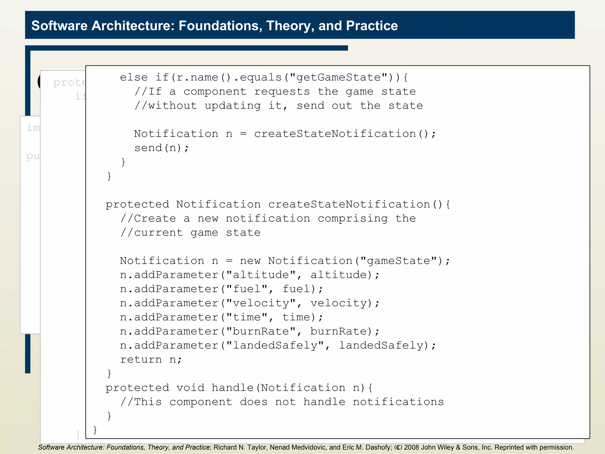GameState Component import c2.framework.*; public class GameState extends ComponentThread{ public GameState(){ super.create(&quot;gameState&quot;, FIFOPort.class); } //Internal game state and initial values int altitude = 1000; int fuel = 500; int velocity = 70; int time = 0; int burnRate = 0; boolean landedSafely = false; protected void handle(Request r){ if(r.name().equals(&quot;updateGameState&quot;)){ //Update the internal game state if(r.hasParameter(&quot;altitude&quot;)){ this.altitude = ((Integer)r.getParameter(&quot;altitude&quot;)).intValue(); } if(r.hasParameter(&quot;fuel&quot;)){ this.fuel = ((Integer)r.getParameter(&quot;fuel&quot;)).intValue(); } if(r.hasParameter(&quot;velocity&quot;)){ this.velocity = ((Integer)r.getParameter(&quot;velocity&quot;)).intValue(); } if(r.hasParameter(&quot;time&quot;)){ this.time = ((Integer)r.getParameter(&quot;time&quot;)).intValue(); } if(r.hasParameter(&quot;burnRate&quot;)){ this.burnRate = ((Integer)r.getParameter(&quot;burnRate&quot;)).intValue(); } if(r.hasParameter(&quot;landedSafely&quot;)){ this.landedSafely = ((Boolean)r.getParameter(&quot;landedSafely&quot;)) .booleanValue(); } //Send out the updated game state Notification n = createStateNotification(); send(n); } else if(r.name().equals(&quot;getGameState&quot;)){ //If a component requests the game state //without updating it, send out the state Notification n = createStateNotification(); send(n); } } protected Notification createStateNotification(){ //Create a new notification comprising the //current game state Notification n = new Notification(&quot;gameState&quot;); n.addParameter(&quot;altitude&quot;, altitude); n.addParameter(&quot;fuel&quot;, fuel); n.addParameter(&quot;velocity&quot;, velocity); n.addParameter(&quot;time&quot;, time); n.addParameter(&quot;burnRate&quot;, burnRate); n.addParameter(&quot;landedSafely&quot;, landedSafely); return n; } protected void handle(Notification n){ //This component does not handle notifications } } Software Architecture: Foundations, Theory, and Practice ; Richard N. Taylor, Nenad Medvidovic, and Eric M. Dashofy;  (C)  2008 John Wiley & Sons, Inc. Reprinted with permission.   