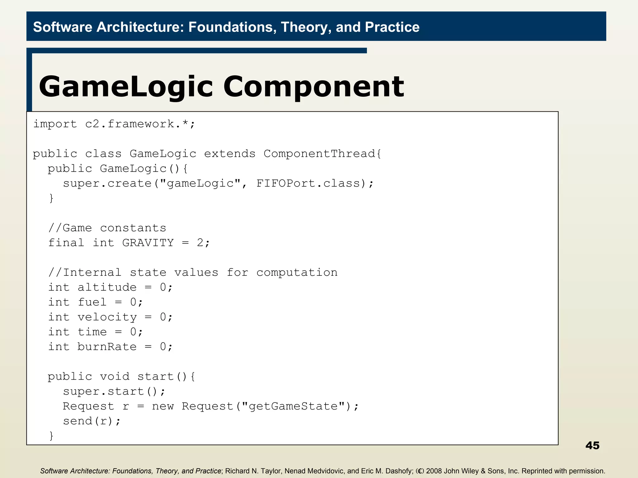 GameLogic Component import c2.framework.*; public class GameLogic extends ComponentThread{ public GameLogic(){ super.create(&quot;gameLogic&quot;, FIFOPort.class); } //Game constants final int GRAVITY = 2; //Internal state values for computation int altitude = 0; int fuel = 0; int velocity = 0; int time = 0; int burnRate = 0; public void start(){ super.start(); Request r = new Request(&quot;getGameState&quot;); send(r); } Software Architecture: Foundations, Theory, and Practice ; Richard N. Taylor, Nenad Medvidovic, and Eric M. Dashofy;  (C)  2008 John Wiley & Sons, Inc. Reprinted with permission.   