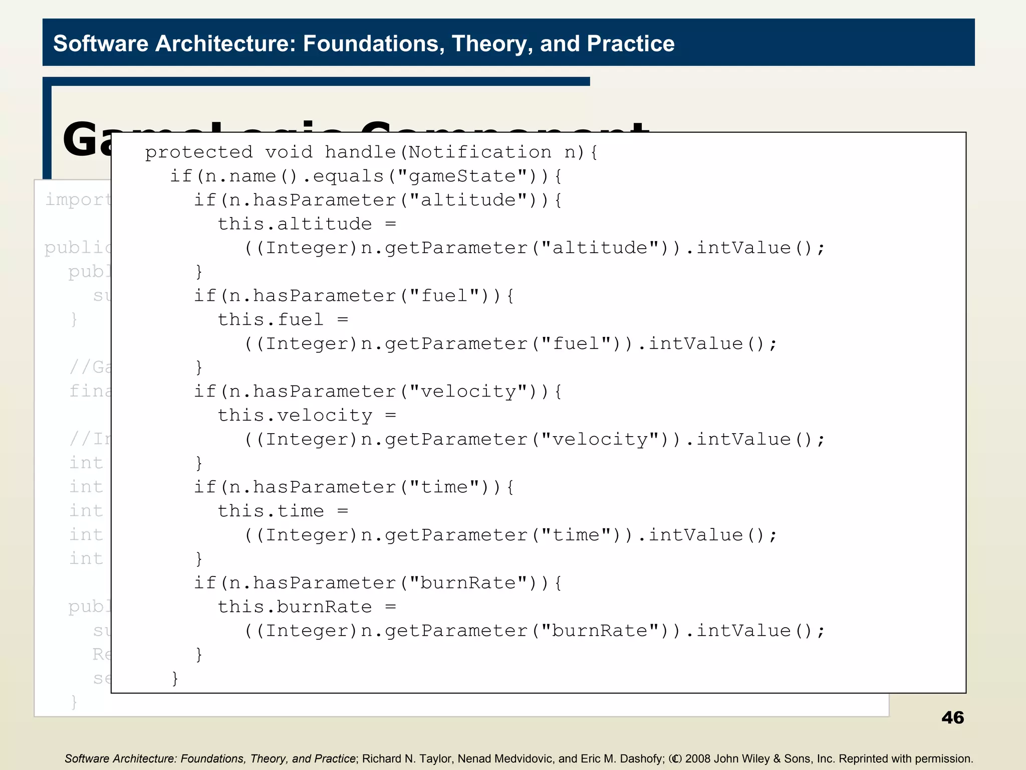 GameLogic Component import c2.framework.*; public class GameLogic extends ComponentThread{ public GameLogic(){ super.create(&quot;gameLogic&quot;, FIFOPort.class); } //Game constants final int GRAVITY = 2; //Internal state values for computation int altitude = 0; int fuel = 0; int velocity = 0; int time = 0; int burnRate = 0; public void start(){ super.start(); Request r = new Request(&quot;getGameState&quot;); send(r); } protected void handle(Notification n){ if(n.name().equals(&quot;gameState&quot;)){ if(n.hasParameter(&quot;altitude&quot;)){ this.altitude =  ((Integer)n.getParameter(&quot;altitude&quot;)).intValue(); } if(n.hasParameter(&quot;fuel&quot;)){ this.fuel =  ((Integer)n.getParameter(&quot;fuel&quot;)).intValue(); } if(n.hasParameter(&quot;velocity&quot;)){ this.velocity =  ((Integer)n.getParameter(&quot;velocity&quot;)).intValue(); } if(n.hasParameter(&quot;time&quot;)){ this.time =  ((Integer)n.getParameter(&quot;time&quot;)).intValue(); } if(n.hasParameter(&quot;burnRate&quot;)){ this.burnRate =  ((Integer)n.getParameter(&quot;burnRate&quot;)).intValue(); } } Software Architecture: Foundations, Theory, and Practice ; Richard N. Taylor, Nenad Medvidovic, and Eric M. Dashofy;  (C)  2008 John Wiley & Sons, Inc. Reprinted with permission.   