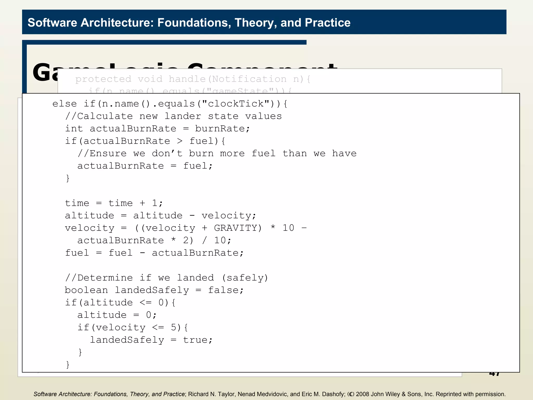 GameLogic Component import c2.framework.*; public class GameLogic extends ComponentThread{ public GameLogic(){ super.create(&quot;gameLogic&quot;, FIFOPort.class); } //Game constants final int GRAVITY = 2; //Internal state values for computation int altitude = 0; int fuel = 0; int velocity = 0; int time = 0; int burnRate = 0; public void start(){ super.start(); Request r = new Request(&quot;getGameState&quot;); send(r); } protected void handle(Notification n){ if(n.name().equals(&quot;gameState&quot;)){ if(n.hasParameter(&quot;altitude&quot;)){ this.altitude =  ((Integer)n.getParameter(&quot;altitude&quot;)).intValue(); } if(n.hasParameter(&quot;fuel&quot;)){ this.fuel =  ((Integer)n.getParameter(&quot;fuel&quot;)).intValue(); } if(n.hasParameter(&quot;velocity&quot;)){ this.velocity =  ((Integer)n.getParameter(&quot;velocity&quot;)).intValue(); } if(n.hasParameter(&quot;time&quot;)){ this.time =  ((Integer)n.getParameter(&quot;time&quot;)).intValue(); } if(n.hasParameter(&quot;burnRate&quot;)){ this.burnRate =  ((Integer)n.getParameter(&quot;burnRate&quot;)).intValue(); } } else if(n.name().equals(&quot;clockTick&quot;)){ //Calculate new lander state values int actualBurnRate = burnRate; if(actualBurnRate > fuel){ //Ensure we don’t burn more fuel than we have actualBurnRate = fuel; } time = time + 1; altitude = altitude - velocity; velocity = ((velocity + GRAVITY) * 10 – actualBurnRate * 2) / 10; fuel = fuel - actualBurnRate; //Determine if we landed (safely) boolean landedSafely = false; if(altitude <= 0){ altitude = 0; if(velocity <= 5){ landedSafely = true; } } Software Architecture: Foundations, Theory, and Practice ; Richard N. Taylor, Nenad Medvidovic, and Eric M. Dashofy;  (C)  2008 John Wiley & Sons, Inc. Reprinted with permission.   