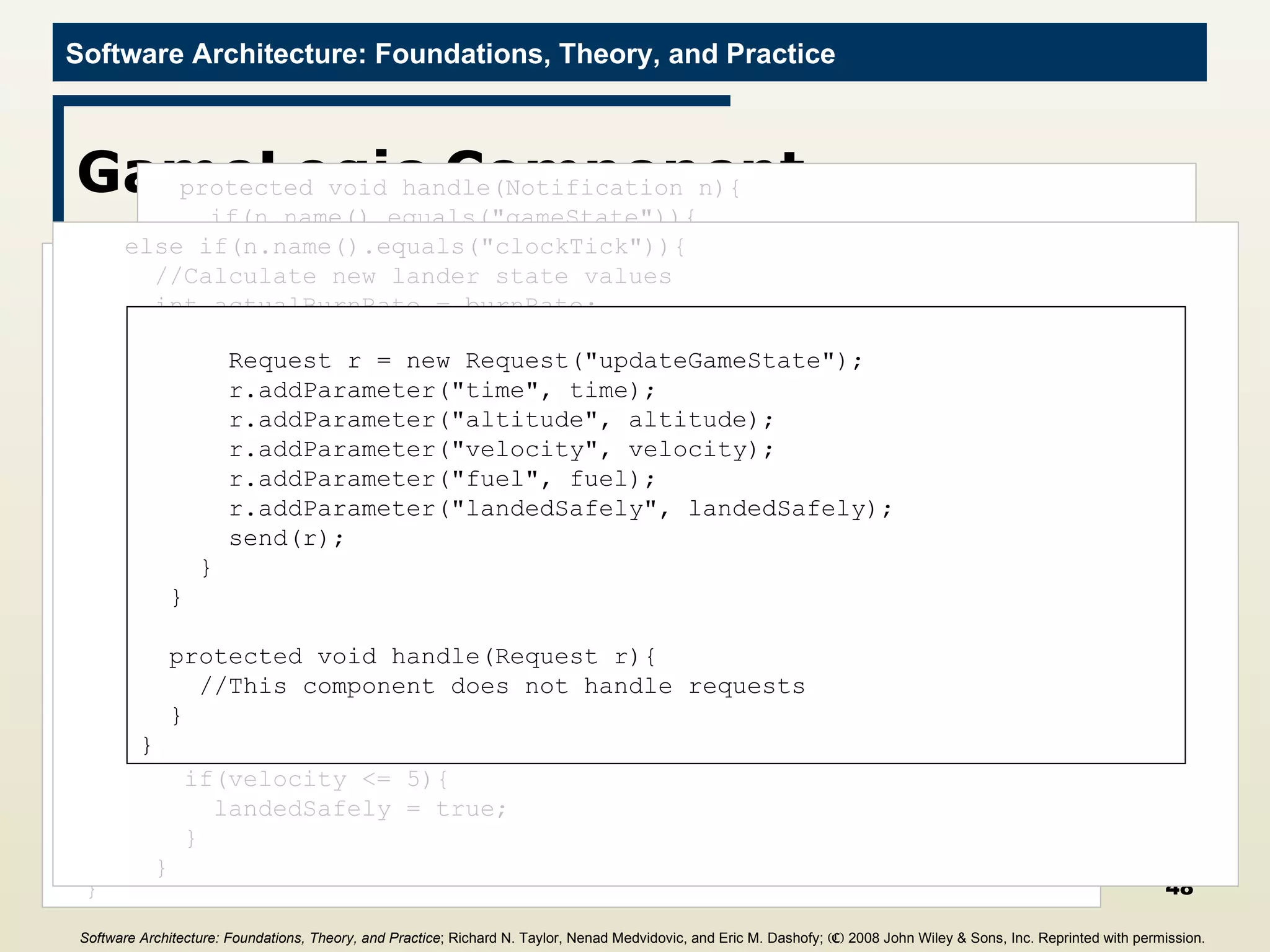 GameLogic Component import c2.framework.*; public class GameLogic extends ComponentThread{ public GameLogic(){ super.create(&quot;gameLogic&quot;, FIFOPort.class); } //Game constants final int GRAVITY = 2; //Internal state values for computation int altitude = 0; int fuel = 0; int velocity = 0; int time = 0; int burnRate = 0; public void start(){ super.start(); Request r = new Request(&quot;getGameState&quot;); send(r); } protected void handle(Notification n){ if(n.name().equals(&quot;gameState&quot;)){ if(n.hasParameter(&quot;altitude&quot;)){ this.altitude =  ((Integer)n.getParameter(&quot;altitude&quot;)).intValue(); } if(n.hasParameter(&quot;fuel&quot;)){ this.fuel =  ((Integer)n.getParameter(&quot;fuel&quot;)).intValue(); } if(n.hasParameter(&quot;velocity&quot;)){ this.velocity =  ((Integer)n.getParameter(&quot;velocity&quot;)).intValue(); } if(n.hasParameter(&quot;time&quot;)){ this.time =  ((Integer)n.getParameter(&quot;time&quot;)).intValue(); } if(n.hasParameter(&quot;burnRate&quot;)){ this.burnRate =  ((Integer)n.getParameter(&quot;burnRate&quot;)).intValue(); } } else if(n.name().equals(&quot;clockTick&quot;)){ //Calculate new lander state values int actualBurnRate = burnRate; if(actualBurnRate > fuel){ //Ensure we don’t burn more fuel than we have actualBurnRate = fuel; } time = time + 1; altitude = altitude - velocity; velocity = ((velocity + GRAVITY) * 10 – actualBurnRate * 2) / 10; fuel = fuel - actualBurnRate; //Determine if we landed (safely) boolean landedSafely = false; if(altitude <= 0){ altitude = 0; if(velocity <= 5){ landedSafely = true; } } Request r = new Request(&quot;updateGameState&quot;); r.addParameter(&quot;time&quot;, time); r.addParameter(&quot;altitude&quot;, altitude); r.addParameter(&quot;velocity&quot;, velocity); r.addParameter(&quot;fuel&quot;, fuel); r.addParameter(&quot;landedSafely&quot;, landedSafely); send(r); } } protected void handle(Request r){ //This component does not handle requests } } Software Architecture: Foundations, Theory, and Practice ; Richard N. Taylor, Nenad Medvidovic, and Eric M. Dashofy;  (C)  2008 John Wiley & Sons, Inc. Reprinted with permission.   