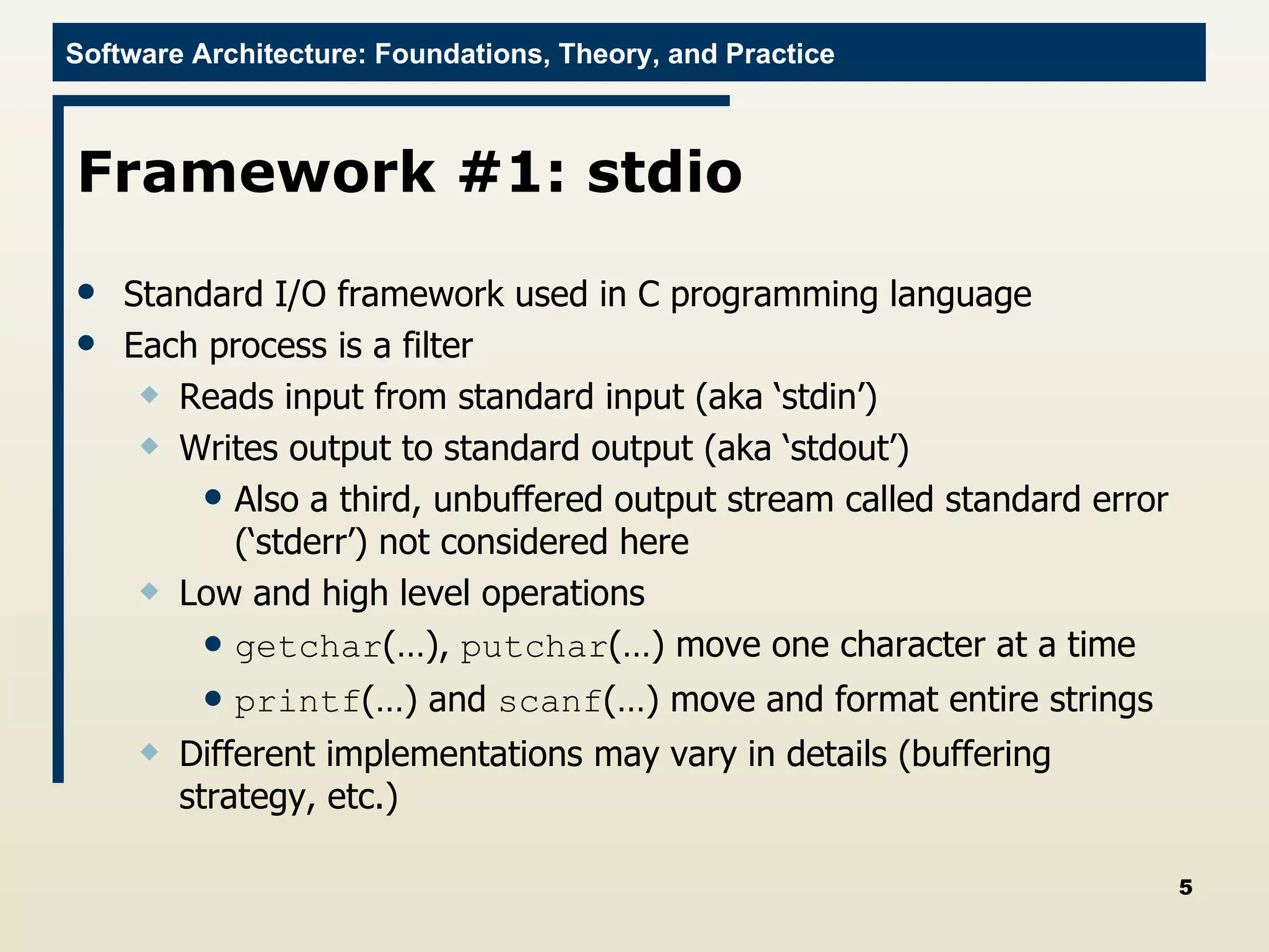 Framework #1: stdio Standard I/O framework used in C programming language Each process is a filter Reads input from standard input (aka ‘stdin’) Writes output to standard output (aka ‘stdout’) Also a third, unbuffered output stream called standard error (‘stderr’) not considered here Low and high level operations getchar (…),  putchar (…) move one character at a time printf (…) and  scanf (…) move and format entire strings Different implementations may vary in details (buffering strategy, etc.) 