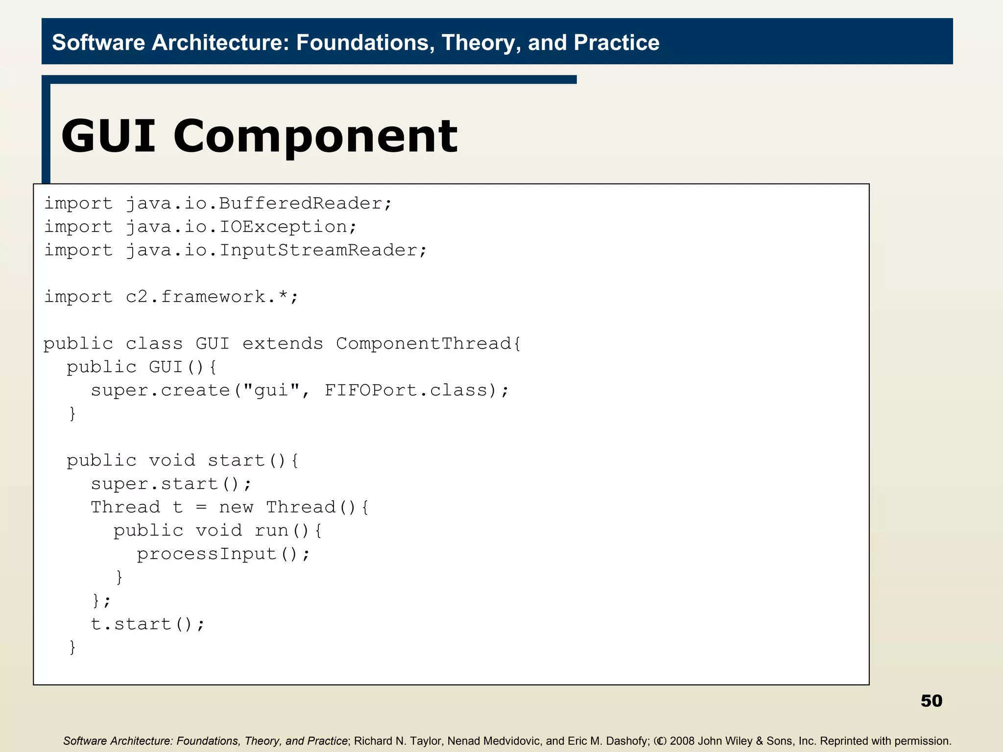 GUI Component import java.io.BufferedReader; import java.io.IOException; import java.io.InputStreamReader; import c2.framework.*; public class GUI extends ComponentThread{ public GUI(){ super.create(&quot;gui&quot;, FIFOPort.class); } public void start(){ super.start(); Thread t = new Thread(){ public void run(){ processInput(); } }; t.start(); } Software Architecture: Foundations, Theory, and Practice ; Richard N. Taylor, Nenad Medvidovic, and Eric M. Dashofy;  (C)  2008 John Wiley & Sons, Inc. Reprinted with permission.   
