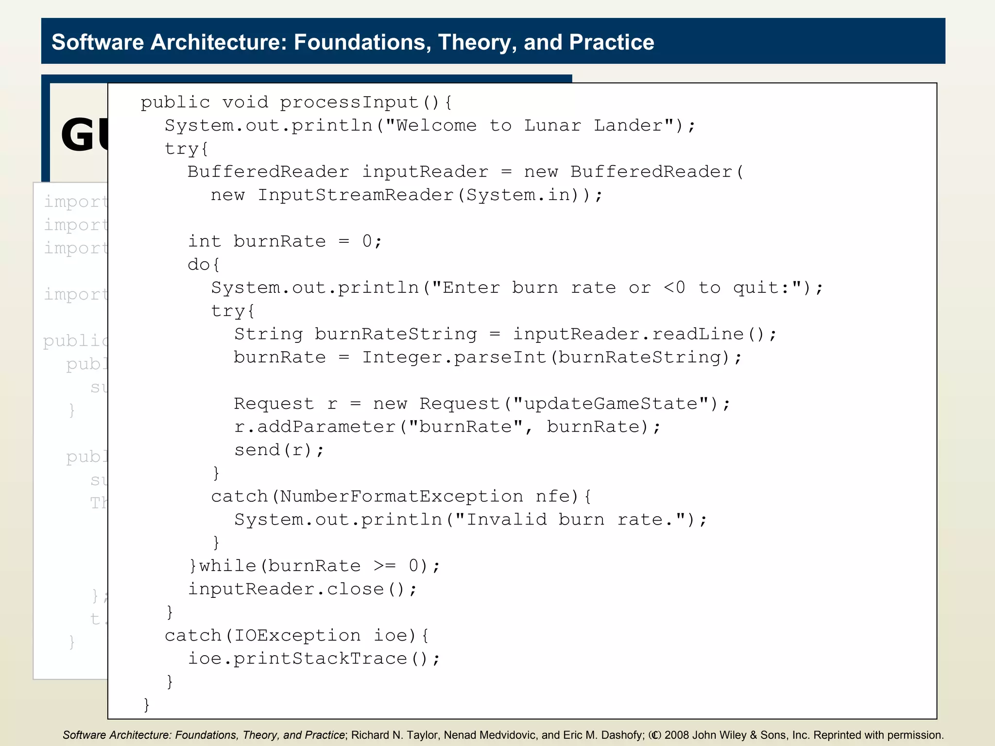 GUI Component import java.io.BufferedReader; import java.io.IOException; import java.io.InputStreamReader; import c2.framework.*; public class GUI extends ComponentThread{ public GUI(){ super.create(&quot;gui&quot;, FIFOPort.class); } public void start(){ super.start(); Thread t = new Thread(){ public void run(){ processInput(); } }; t.start(); } public void processInput(){ System.out.println(&quot;Welcome to Lunar Lander&quot;); try{ BufferedReader inputReader = new BufferedReader( new InputStreamReader(System.in)); int burnRate = 0; do{ System.out.println(&quot;Enter burn rate or <0 to quit:&quot;); try{ String burnRateString = inputReader.readLine(); burnRate = Integer.parseInt(burnRateString); Request r = new Request(&quot;updateGameState&quot;); r.addParameter(&quot;burnRate&quot;, burnRate); send(r); } catch(NumberFormatException nfe){ System.out.println(&quot;Invalid burn rate.&quot;); } }while(burnRate >= 0); inputReader.close(); } catch(IOException ioe){ ioe.printStackTrace(); } } Software Architecture: Foundations, Theory, and Practice ; Richard N. Taylor, Nenad Medvidovic, and Eric M. Dashofy;  (C)  2008 John Wiley & Sons, Inc. Reprinted with permission.   