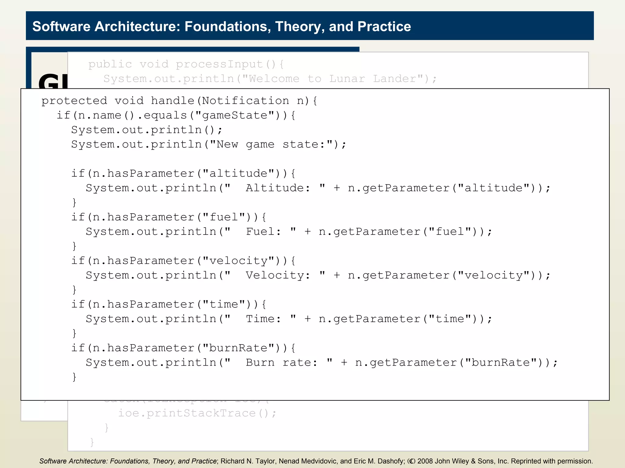 GUI Component import java.io.BufferedReader; import java.io.IOException; import java.io.InputStreamReader; import c2.framework.*; public class GUI extends ComponentThread{ public GUI(){ super.create(&quot;gui&quot;, FIFOPort.class); } public void start(){ super.start(); Thread t = new Thread(){ public void run(){ processInput(); } }; t.start(); } public void processInput(){ System.out.println(&quot;Welcome to Lunar Lander&quot;); try{ BufferedReader inputReader = new BufferedReader( new InputStreamReader(System.in)); int burnRate = 0; do{ System.out.println(&quot;Enter burn rate or <0 to quit:&quot;); try{ String burnRateString = inputReader.readLine(); burnRate = Integer.parseInt(burnRateString); Request r = new Request(&quot;updateGameState&quot;); r.addParameter(&quot;burnRate&quot;, burnRate); send(r); } catch(NumberFormatException nfe){ System.out.println(&quot;Invalid burn rate.&quot;); } }while(burnRate >= 0); inputReader.close(); } catch(IOException ioe){ ioe.printStackTrace(); } } protected void handle(Notification n){ if(n.name().equals(&quot;gameState&quot;)){ System.out.println(); System.out.println(&quot;New game state:&quot;); if(n.hasParameter(&quot;altitude&quot;)){ System.out.println(&quot;  Altitude: &quot; + n.getParameter(&quot;altitude&quot;)); } if(n.hasParameter(&quot;fuel&quot;)){ System.out.println(&quot;  Fuel: &quot; + n.getParameter(&quot;fuel&quot;)); } if(n.hasParameter(&quot;velocity&quot;)){ System.out.println(&quot;  Velocity: &quot; + n.getParameter(&quot;velocity&quot;)); } if(n.hasParameter(&quot;time&quot;)){ System.out.println(&quot;  Time: &quot; + n.getParameter(&quot;time&quot;)); } if(n.hasParameter(&quot;burnRate&quot;)){ System.out.println(&quot;  Burn rate: &quot; + n.getParameter(&quot;burnRate&quot;)); } Software Architecture: Foundations, Theory, and Practice ; Richard N. Taylor, Nenad Medvidovic, and Eric M. Dashofy;  (C)  2008 John Wiley & Sons, Inc. Reprinted with permission.   