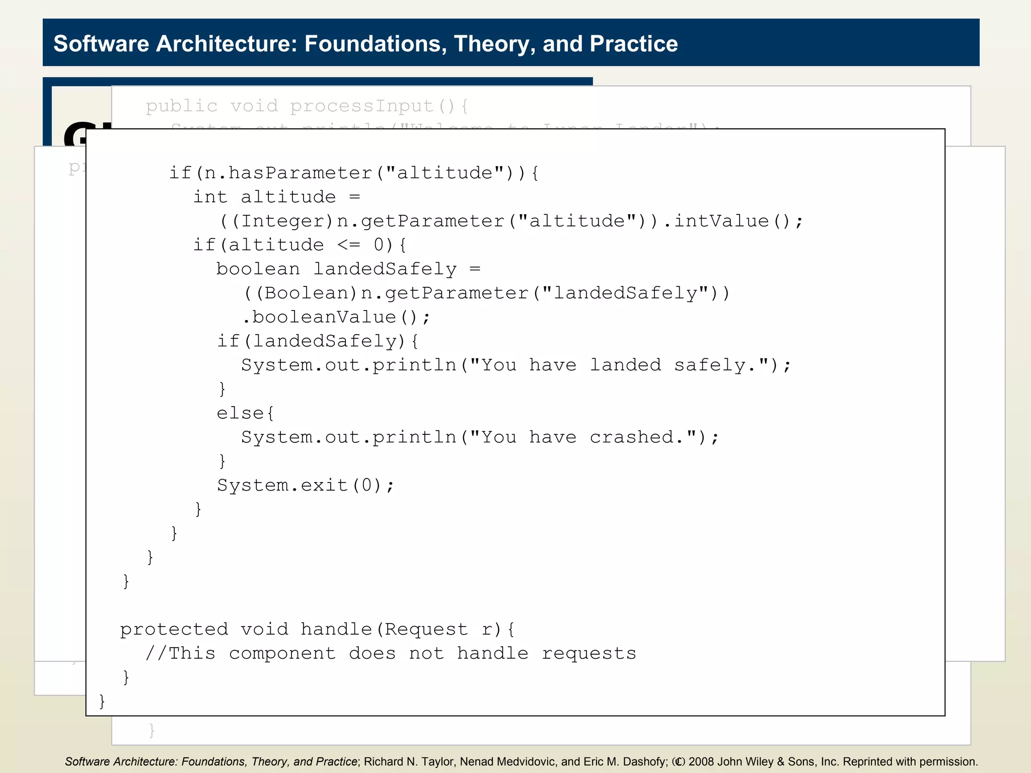 GUI Component import java.io.BufferedReader; import java.io.IOException; import java.io.InputStreamReader; import c2.framework.*; public class GUI extends ComponentThread{ public GUI(){ super.create(&quot;gui&quot;, FIFOPort.class); } public void start(){ super.start(); Thread t = new Thread(){ public void run(){ processInput(); } }; t.start(); } public void processInput(){ System.out.println(&quot;Welcome to Lunar Lander&quot;); try{ BufferedReader inputReader = new BufferedReader( new InputStreamReader(System.in)); int burnRate = 0; do{ System.out.println(&quot;Enter burn rate or <0 to quit:&quot;); try{ String burnRateString = inputReader.readLine(); burnRate = Integer.parseInt(burnRateString); Request r = new Request(&quot;updateGameState&quot;); r.addParameter(&quot;burnRate&quot;, burnRate); send(r); } catch(NumberFormatException nfe){ System.out.println(&quot;Invalid burn rate.&quot;); } }while(burnRate >= 0); inputReader.close(); } catch(IOException ioe){ ioe.printStackTrace(); } } protected void handle(Notification n){ if(n.name().equals(&quot;gameState&quot;)){ System.out.println(); System.out.println(&quot;New game state:&quot;); if(n.hasParameter(&quot;altitude&quot;)){ System.out.println(&quot;  Altitude: &quot; + n.getParameter(&quot;altitude&quot;)); } if(n.hasParameter(&quot;fuel&quot;)){ System.out.println(&quot;  Fuel: &quot; + n.getParameter(&quot;fuel&quot;)); } if(n.hasParameter(&quot;velocity&quot;)){ System.out.println(&quot;  Velocity: &quot; + n.getParameter(&quot;velocity&quot;)); } if(n.hasParameter(&quot;time&quot;)){ System.out.println(&quot;  Time: &quot; + n.getParameter(&quot;time&quot;)); } if(n.hasParameter(&quot;burnRate&quot;)){ System.out.println(&quot;  Burn rate: &quot; + n.getParameter(&quot;burnRate&quot;)); } if(n.hasParameter(&quot;altitude&quot;)){ int altitude =  ((Integer)n.getParameter(&quot;altitude&quot;)).intValue(); if(altitude <= 0){ boolean landedSafely =  ((Boolean)n.getParameter(&quot;landedSafely&quot;)) .booleanValue(); if(landedSafely){ System.out.println(&quot;You have landed safely.&quot;); } else{ System.out.println(&quot;You have crashed.&quot;); } System.exit(0); } } } } protected void handle(Request r){ //This component does not handle requests } } Software Architecture: Foundations, Theory, and Practice ; Richard N. Taylor, Nenad Medvidovic, and Eric M. Dashofy;  (C)  2008 John Wiley & Sons, Inc. Reprinted with permission.   