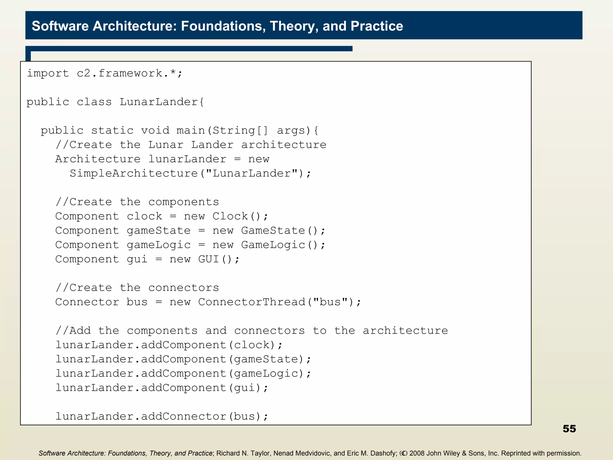Main Program import c2.framework.*; public class LunarLander{ public static void main(String[] args){ //Create the Lunar Lander architecture Architecture lunarLander = new  SimpleArchitecture(&quot;LunarLander&quot;); //Create the components Component clock = new Clock(); Component gameState = new GameState(); Component gameLogic = new GameLogic(); Component gui = new GUI(); //Create the connectors Connector bus = new ConnectorThread(&quot;bus&quot;); //Add the components and connectors to the architecture lunarLander.addComponent(clock); lunarLander.addComponent(gameState); lunarLander.addComponent(gameLogic); lunarLander.addComponent(gui); lunarLander.addConnector(bus); Software Architecture: Foundations, Theory, and Practice ; Richard N. Taylor, Nenad Medvidovic, and Eric M. Dashofy;  (C)  2008 John Wiley & Sons, Inc. Reprinted with permission.   