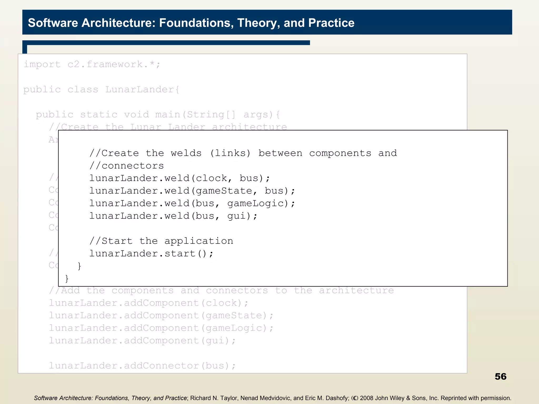 Main Program import c2.framework.*; public class LunarLander{ public static void main(String[] args){ //Create the Lunar Lander architecture Architecture lunarLander = new  SimpleArchitecture(&quot;LunarLander&quot;); //Create the components Component clock = new Clock(); Component gameState = new GameState(); Component gameLogic = new GameLogic(); Component gui = new GUI(); //Create the connectors Connector bus = new ConnectorThread(&quot;bus&quot;); //Add the components and connectors to the architecture lunarLander.addComponent(clock); lunarLander.addComponent(gameState); lunarLander.addComponent(gameLogic); lunarLander.addComponent(gui); lunarLander.addConnector(bus); //Create the welds (links) between components and //connectors lunarLander.weld(clock, bus); lunarLander.weld(gameState, bus); lunarLander.weld(bus, gameLogic); lunarLander.weld(bus, gui); //Start the application lunarLander.start(); } } Software Architecture: Foundations, Theory, and Practice ; Richard N. Taylor, Nenad Medvidovic, and Eric M. Dashofy;  (C)  2008 John Wiley & Sons, Inc. Reprinted with permission.   
