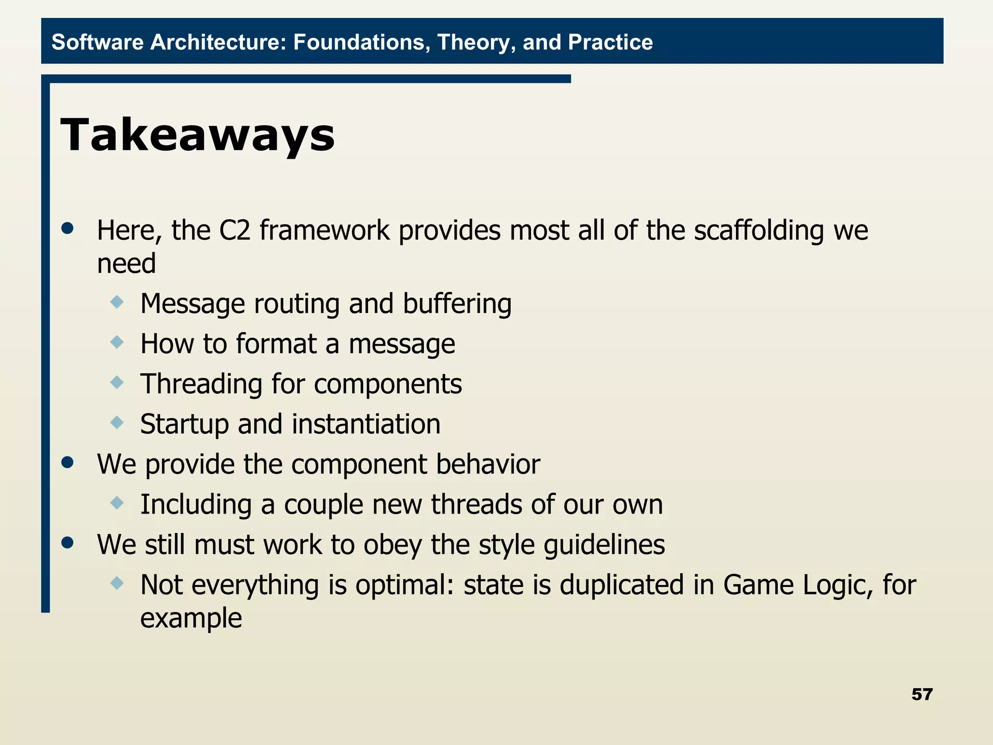Takeaways Here, the C2 framework provides most all of the scaffolding we need Message routing and buffering How to format a message Threading for components Startup and instantiation We provide the component behavior Including a couple new threads of our own We still must work to obey the style guidelines Not everything is optimal: state is duplicated in Game Logic, for example 