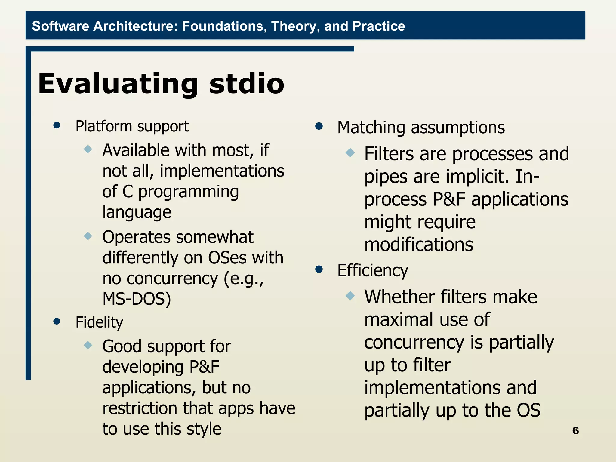 Evaluating stdio Platform support Available with most, if not all, implementations of C programming language Operates somewhat differently on OSes with no concurrency (e.g., MS-DOS) Fidelity Good support for developing P&F applications, but no restriction that apps have to use this style Matching assumptions Filters are processes and pipes are implicit. In-process P&F applications might require modifications Efficiency Whether filters make maximal use of concurrency is partially up to filter implementations and partially up to the OS 