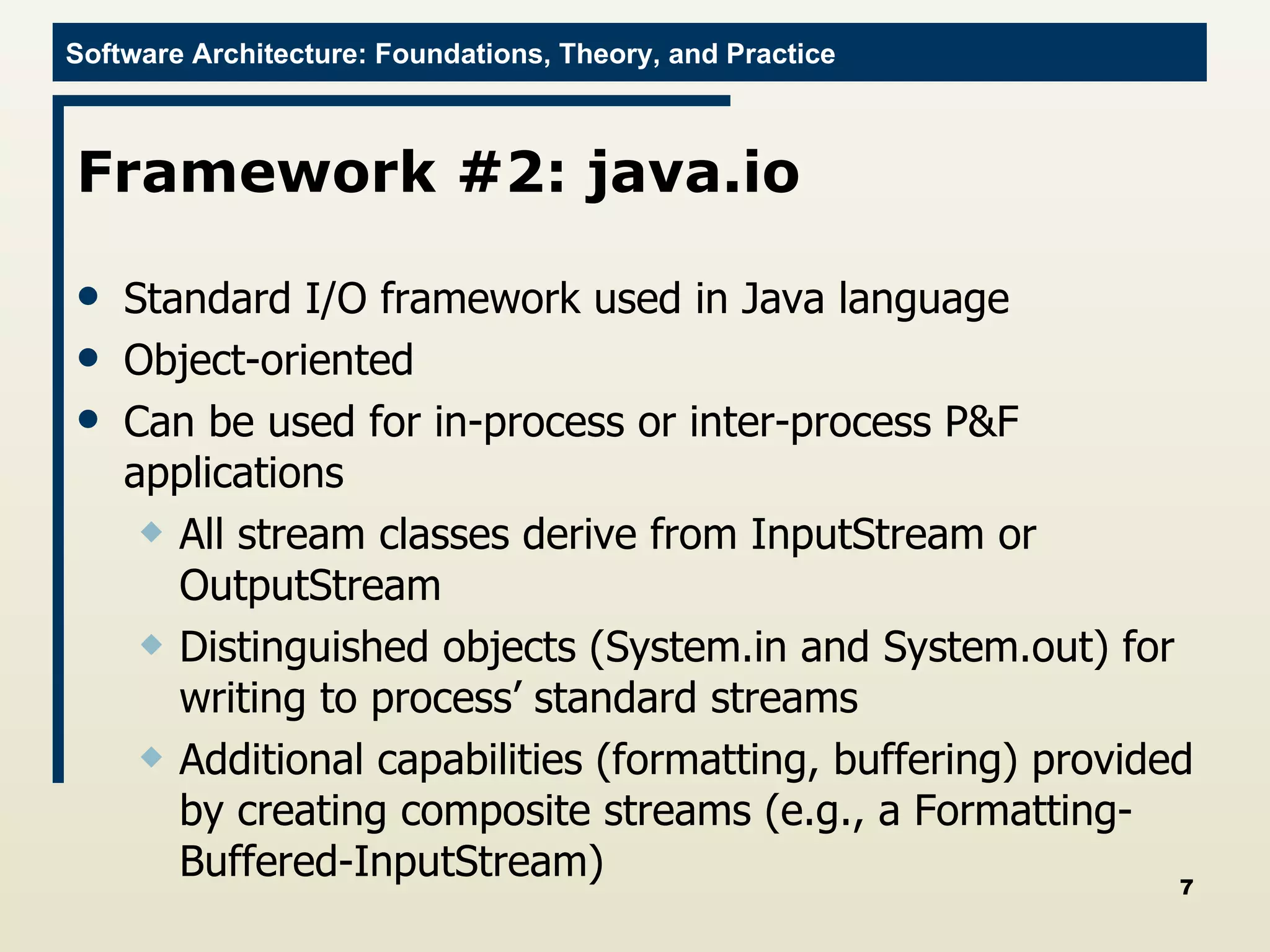 Framework #2: java.io Standard I/O framework used in Java language Object-oriented Can be used for in-process or inter-process P&F applications All stream classes derive from InputStream or OutputStream Distinguished objects (System.in and System.out) for writing to process’ standard streams Additional capabilities (formatting, buffering) provided by creating composite streams (e.g., a Formatting-Buffered-InputStream) 