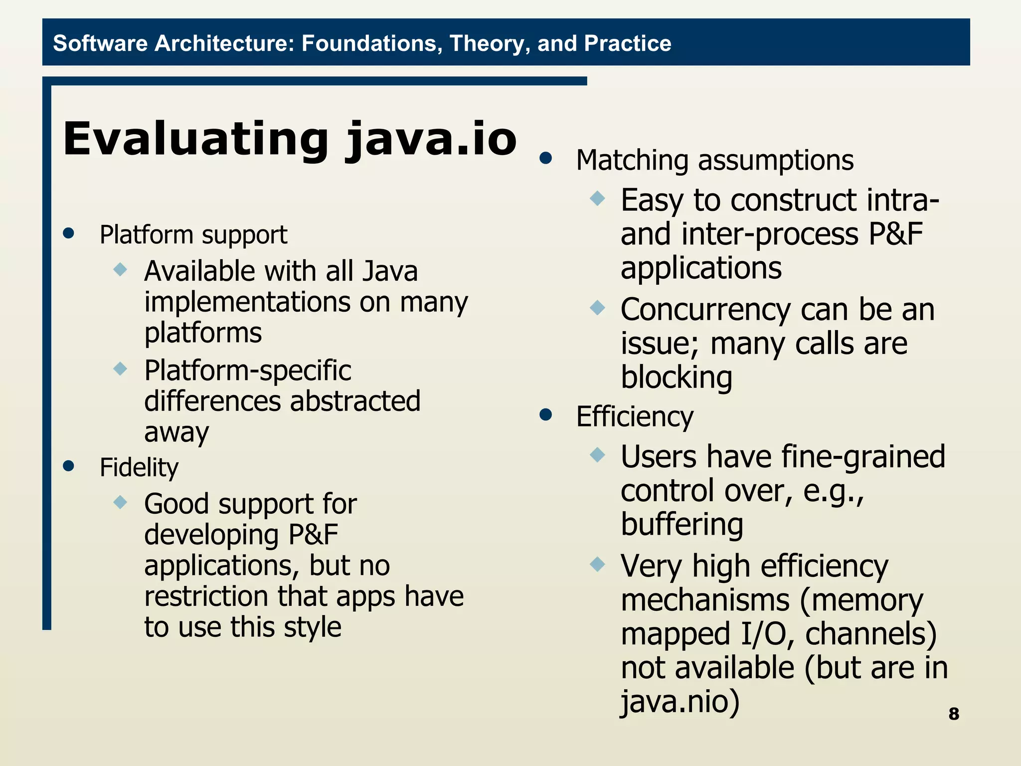 Evaluating java.io Platform support Available with all Java implementations on many platforms Platform-specific differences abstracted away Fidelity Good support for developing P&F applications, but no restriction that apps have to use this style Matching assumptions Easy to construct intra- and inter-process P&F applications Concurrency can be an issue; many calls are blocking Efficiency Users have fine-grained control over, e.g., buffering Very high efficiency mechanisms (memory mapped I/O, channels) not available (but are in java.nio) 