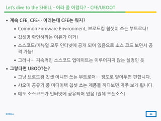 ICEWALL
Let’s dive to the SHELL - 어라 좀 어렵다? - CFE/UBOOT
▪ 계속 CFE, CFE… 이러는데 CFE는 뭐지?
▪ Common Firmware Environment, 브로드컴 칩셋이 쓰는 부트로더!
▪ 칩셋명 확인하라는 이유가 이거!
▪ 소스코드/메뉴얼 모두 인터넷에 공개 되어 있음으로 소스 코드 보면서 공
격 가능!
▪ 그러나… 지속적인 소스코드 업데이트는 이루어지지 않는 실정인 듯
▪ 그렇다면 UBOOT는?
▪ 그냥 브로드컴 칩셋 아니면 쓰는 부트로더… 정도로 알아두면 편합니다.
▪ 샤오미 공유기 중 미디어텍 칩셋 쓰는 제품들 까다보면 자주 보게 됩니다.
▪ 얘도 소스코드가 인터넷에 공유되어 있음 (원체 오픈소스)
64
 