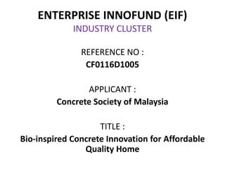 ENTERPRISE INNOFUND (EIF)
INDUSTRY CLUSTER
REFERENCE NO :
CF0116D1005
APPLICANT :
Concrete Society of Malaysia
TITLE :
Bio-inspired Concrete Innovation for Affordable
Quality Home
 