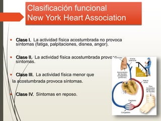Clasificación funcional
New York Heart Association
 Clase I. La actividad física acostumbrada no provoca
síntomas (fatiga, palpitaciones, disnea, angor).
 Clase II. La actividad física acostumbrada provoca
síntomas.
 Clase III. La actividad física menor que
la acostumbrada provoca síntomas.
 Clase IV. Síntomas en reposo.
 