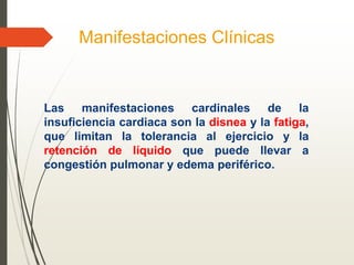 Manifestaciones Clínicas
Las manifestaciones cardinales de la
insuficiencia cardiaca son la disnea y la fatiga,
que limitan la tolerancia al ejercicio y la
retención de líquido que puede llevar a
congestión pulmonar y edema periférico.
 