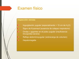 Examen físico
Inspección venosa
Ingurgitación yugular (especialmente > 15 cm de H2O)
Signo de Kussmaul (ausencia de colapso inspiratorio)
Ondas v gigantes en el pulso yugular (insuficiencia
tricuspídea severa)
Reflujo abdominoyugular (sobrecarga de volumen)
Hepatomegalia
 