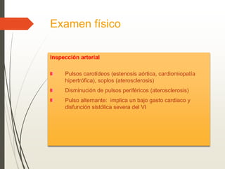 Examen físico
Inspección arterial
Pulsos carotídeos (estenosis aórtica, cardiomiopatía
hipertrófica), soplos (aterosclerosis)
Disminución de pulsos periféricos (aterosclerosis)
Pulso alternante: implica un bajo gasto cardiaco y
disfunción sistólica severa del VI
 