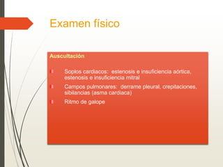 Examen físico
Auscultación
Soplos cardiacos: estenosis e insuficiencia aórtica,
estenosis e insuficiencia mitral
Campos pulmonares: derrame pleural, crepitaciones,
sibilancias (asma cardiaca)
Ritmo de galope
 