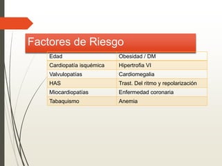 Factores de Riesgo
Edad Obesidad / DM
Cardiopatía isquémica Hipertrofia VI
Valvulopatías Cardiomegalia
HAS Trast. Del ritmo y repolarización
Miocardiopatías Enfermedad coronaria
Tabaquismo Anemia
 