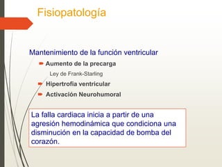 Fisiopatología
Mantenimiento de la función ventricular
 Aumento de la precarga
Ley de Frank-Starling
 Hipertrofia ventricular
 Activación Neurohumoral
La falla cardiaca inicia a partir de una
agresión hemodinámica que condiciona una
disminución en la capacidad de bomba del
corazón.
 