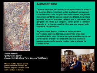 Automatisme
                                   Tècnica emprada pels surrealistes que consistia a deixar
                                   la ment en blanc, intentant evitar qualsevol pensament
                                   coordinat i escriure les paraules que anaven sorgint de
                                   manera espontània, sense cap premeditació. En pintura
                                   aquesta tècnica s’emprava deixant que la mà tracés els
                                   gargots i les línies que volgués, sense guiar-la i cercant
                                   després en la imatge resultant formes que suggerissin
                                   elements reconeixibles.

                                   Segons André Breton, fundador del moviment
                                   surrealista, aquesta tècnica, en suprimir el control
                                   conscient de la ment i tota preocupació estètica o moral,
                                   permetia fer aflorar l’inconscient amb els elements
                                   psíquics que conformen la realitat més profunda de
                                   l’ésser humà.



André Masson
"pintures de sorra"
Figura, 1926-27, Nova York, Museu d’Art Modern

Masson realitzà aquest quadre
preparant la tela amb cola de
manera irregular i deixant caure
sorra i pintura al damunt.
 