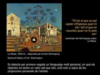 "Té tot el que es pot
                                                    captar d’Espanya quan hi
                                                           ets i tot el que en
                                                    recordes quan no hi pots
                                                                           ser“
                                                    comentari de Hemingway sobre
                                                                        La Masia.




La Masia, 1920-21. Adquirida per Ernest Hemingway
National Gallery of Art, Washington


Es detecta per primera vegada un llenguatge molt personal, en què els
objectes no tenen un valor pel que són, sinó com a signe de les
projeccions personals de l’artista.
 