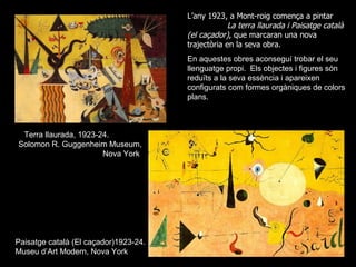 L’any 1923, a Mont-roig comença a pintar
                                                    La terra llaurada i Paisatge català
                                       (el caçador), que marcaran una nova
                                       trajectòria en la seva obra.
                                       En aquestes obres aconseguí trobar el seu
                                       llenguatge propi. Els objectes i figures són
                                       reduïts a la seva essència i apareixen
                                       configurats com formes orgàniques de colors
                                       plans.



 Terra llaurada, 1923-24.
Solomon R. Guggenheim Museum,
                       Nova York




Paisatge català (El caçador)1923-24.
Museu d’Art Modern, Nova York
 
