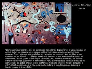Carnaval de l’Arlequí
                                                                                           1924-25




"Els meus amics d’aleshores eren els surrealistes. Vaig intentar de plasmar les al·lucinacions que em
produïa la fam que passava. No és pas que pintés el que veia en somnis, com propugnaven
aleshores Breton i els seus, sinó que la fam em provocava una mena de trànsit semblant al que
experimenten els orientals. (...) A la tela apareixen ja elements que es repetiran més endavant en
altres obres: l’escala, que és la de la fugida de l’evasió, però també la de l’elevació; els animals i
sobretot els insectes, que sempre m’han interessat molt; l’esfera fosca que apareix a la dreta és una
representació del globus terraqüi, perquè aleshores ja m’obsedia una idea: "Haig de conquistar el
món!", el gat, que sempre era al meu costat mentre pintava. El triangle negre que apareix a la
finestra representa la torre Eiffel."
 