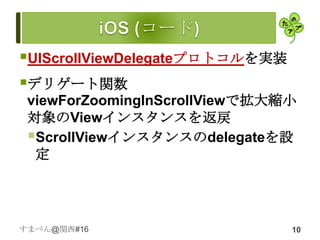 UIScrollViewDelegateプロトコルを実装
デリゲート関数
 viewForZoomingInScrollViewで拡大縮小
 対象のViewインスタンスを返戻
 ScrollViewインスタンスのdelegateを設
  定




すまべん@関西#16                      10
 