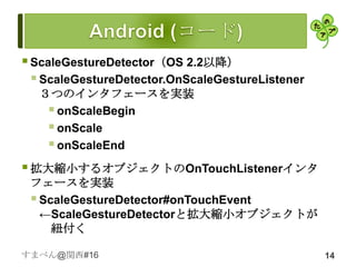  ScaleGestureDetector（OS 2.2以降）
   ScaleGestureDetector.OnScaleGestureListener
  ３つのインタフェースを実装
    onScaleBegin
    onScale
    onScaleEnd
 拡大縮小するオブジェクトのOnTouchListenerインタ
 フェースを実装
  ScaleGestureDetector#onTouchEvent
   ←ScaleGestureDetectorと拡大縮小オブジェクトが
     紐付く

すまべん@関西#16                                        14
 