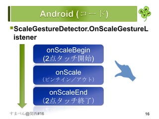 ScaleGestureDetector.OnScaleGestureL
 istener
            onScaleBegin
           (2点タッチ開始)
              onScale
           （ピンチイン／アウト）

             onScaleEnd
           （2点タッチ終了）
すまべん@関西#16                          16
 