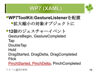 WP7ToolKit:GestureListenerを配置
  拡大縮小の対象オブジェクトに
12個のジェスチャーイベント
 GestureBegin, GestureCompleted
 Tap
 DoubleTap
 Hold
 DragStarted, DragDelta, DragCompleted
 Flick
 PinchStarted, PinchDelta, PinchCompleted
すまべん@関西#16                                  19
 