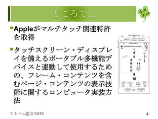 Appleがマルチタッチ関連特許
 を取得
タッチスクリーン・ディスプレ
 イを備えるポータブル多機能デ
 バイスと連動して使用するため
 の、フレーム・コンテンツを含
 むページ・コンテンツの表示技
 術に関するコンピュータ実装方
 法
すまべん@関西#16          4
 