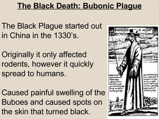 The Black Death: Bubonic Plague The Black Plague started out in China in the 1330’s. Originally it only affected rodents, however it quickly spread to humans. Caused painful swelling of the Buboes and caused spots on the skin that turned black. 