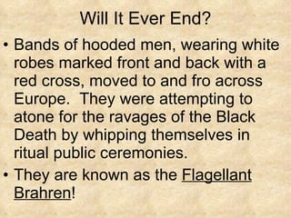 Will It Ever End? Bands of hooded men, wearing white robes marked front and back with a red cross, moved to and fro across Europe.  They were attempting to atone for the ravages of the Black Death by whipping themselves in ritual public ceremonies. They are known as the  Flagellant Brahren ! 