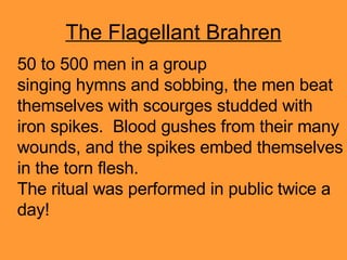 The Flagellant Brahren 50 to 500 men in a group singing hymns and sobbing, the men beat themselves with scourges studded with iron spikes.  Blood gushes from their many wounds, and the spikes embed themselves in the torn flesh. The ritual was performed in public twice a day! 