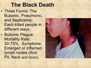 The Black Death Three Forms: The Bubonic, Pneumonic, and Septicemic.  Each killed people in different ways. Bubonic Plague: Mortality Rate: 30-75%.  Symptoms: Enlarged or inflamed lymph nodes (Arm Pit, Neck  and Groin). 