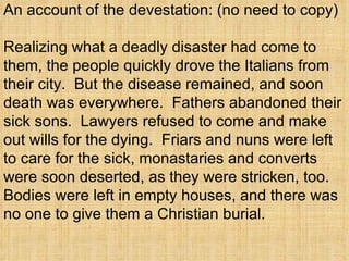 An account of the devestation: (no need to copy) Realizing what a deadly disaster had come to them, the people quickly drove the Italians from their city.  But the disease remained, and soon death was everywhere.  Fathers abandoned their sick sons.  Lawyers refused to come and make out wills for the dying.  Friars and nuns were left to care for the sick, monastaries and converts were soon deserted, as they were stricken, too.  Bodies were left in empty houses, and there was no one to give them a Christian burial. 