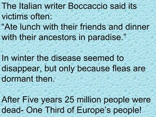 The Italian writer Boccaccio said its victims often: “ Ate lunch with their friends and dinner with their ancestors in paradise.” In winter the disease seemed to disappear, but only because fleas are dormant then.  After Five years 25 million people were dead- One Third of Europe’s people! 