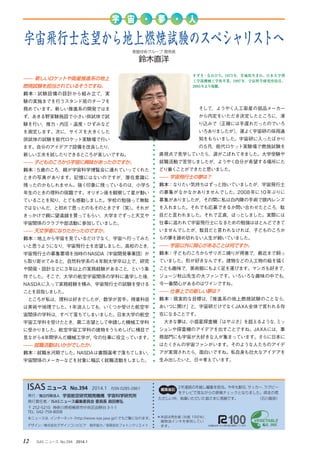 12 　ISAS ニュース　No.394　2014.1
デザイン／株式会社デザインコンビビア　制作協力／有限会社フォトンクリエイト
発行／独立行政法人 宇宙航空研究開発機構 宇宙科学研究所
発行責任者／ ISASニュース編集委員会 委員長 森田泰弘
〒 252-5210 神奈川県相模原市中央区由野台 3-1-1
TEL: 042-759-8008
本ニュースは，インターネット（http://www.isas.jaxa.jp/）でもご覧になれます。
2年連続の年越し編集を担当。今年も駅伝，サッカー，ラグビー
をテレビで見ながらの原稿チェックとなりました。師走の慌
ただしい中，執筆いただいた皆さまに感謝です。　　　　　　（石川毅彦）
ISAS ニュース　No.394　2014.1　ISSN 0285-2861 編集後記
＊本誌は再生紙（古紙 100％），
　植物油インキを使用してい
　ます。
宇 宙 ・ 夢 ・ 人
—— 新しいロケットや衛星推進系の地上
燃焼試験を担当されているそうですね。
鈴木：試験設備の設計から組み立て，実
験の実施までを行うスタンド班のチーフを
務めています。新しい推進系の開発ではま
ず，あきる野実験施設で小さい供試体で試
験を行い，推力・内圧・温度・ひずみなど
を測定します。次に，サイズを大きくした
供試体の試験を能代ロケット実験場で行い
ます。自分のアイデアで設備を改良したり，
新しい工夫を試したりできるところが楽しいですね。
—— 子どものころから宇宙に興味があったのですか。
鈴木：5歳のころ，親が宇宙科学博覧会に連れていってくれた
ときの写真があります。記憶にはないのですが，潜在意識に
残ったのかもしれません。強く印象に残っているのは，小学5
年生のときの理科の宿題です。オリオン座を観察して星が動い
ていることを知り，とても感動しました。学校の勉強って無駄
ではないんだ，と初めて思ったのもそのときです（笑）。それが
きっかけで親に望遠鏡を買ってもらい，大学までずっと天文や
宇宙関係のクラブや部活動に参加していました。
—— 天文学者になりたかったのですか。
鈴木：地上から宇宙を見ているだけでなく，宇宙へ行ってみた
いと思うようになり，宇宙飛行士を志望しました。高校のとき，
宇宙飛行士の募集要項を当時のNASDA（宇宙開発事業団）か
ら取り寄せてみると，自然科学系の4年制大学卒以上で，研究
や開発・設計などに3年以上の実務経験があること，という条
件でした。そこで，大学の航空宇宙関係の学科に進学した後，
NASDAに入って実務経験を積み，宇宙飛行士の試験を受ける
ことを目指しました。
　ところが私は，理科は好きでしたが，数学が苦手。得意科目
は美術や地理でした。1年浪人しても，いくつか受けた航空宇
宙関係の学科は，すべて落ちてしまいました。日本大学の航空
宇宙工学科を受けたとき，第二志望として申請した機械工学科
に受かりました。航空宇宙工学科の建物をうらめしげに横目で
見ながら4年間学んだ機械工学が，今の仕事に役立っています。
—— 就職活動はいかがでしたか。
鈴木：就職氷河期でした。NASDAは書類選考で落ちてしまい，
宇宙関係のメーカーなどを対象に幅広く就職活動をしました。
そして，ようやく人工衛星の部品メーカー
から内定をいただき決定したところに，滑
り込みで（正確には手遅れだったのでいろ
いろありましたが），運よく宇宙研の採用通
知をもらいました。宇宙研に入ったばかり
の5月，能代ロケット実験場で燃焼試験を
直視点で見学していたら，涙がこぼれてきました。大学受験や
就職活動で苦労しましたが，ようやく自分が希望する場所にた
どり着くことができたと思いました。
—— 宇宙飛行士の夢は？
鈴木：なりたい気持ちはずっと抱いていましたが，宇宙飛行士
の募集がなかなかありませんでした。2008年に10年ぶりに
募集がありましたが，その間に私は白内障の手術で眼内レンズ
を入れました。それでも応募できるか問い合わせたところ，駄
目だと言われました。それで正直，ほっとしました。実際には
仕事に追われて宇宙飛行士になるための勉強はほとんどできて
いませんでしたが，駄目だと言われなければ，子どものころか
らの夢を諦め切れない人生が続いていました。
—— 宇宙以外に関心があることは何ですか。
鈴木：子どものころからザリガニ捕りが得意で，最近まで飼っ
ていました。形が好きなんです。建物などの人工物の絵を描く
ことも趣味で，美術館にもよく足を運びます。マンガも好きで，
ジョージ秋山先生の大ファンです。いろいろな趣味の中でも，
今一番関心があるのはワインですね。
—— 仕事上での新しい夢は？
鈴木：現実的な目標は，「推進系の地上燃焼試験のことなら，
あいつに聞け」と，宇宙研だけでなくJAXA全体で言われる存
在になることです。
　大きな夢は，小惑星探査機「はやぶさ」を超えるような，ミッ
ションや探査機のアイデアを出すことですね。JAXAには，事
務部門にも宇宙が大好きな人が集まっています。さらに日本に
はたくさんの宇宙ファンがいます。そのような人たちのアイデ
アが実現されたら，面白いですね。私自身も壮大なアイデアを
生み出したいと，日々考えています。
すずき・なおひろ。1973年，茨城県生まれ。日本大学理
工学部機械工学科卒業。1997年，宇宙科学研究所技官。
2003年より現職。
宇宙飛行士志望から地上燃焼試験のスペシャリストへ
基盤技術グループ 開発員
鈴木直洋
 
