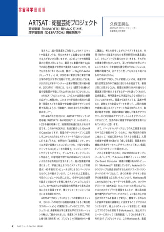 4 　ISAS ニュース　No.394　2014.1
　皆さんは，超小型衛星をご存知でしょうか？ ロケッ
トや衛星というと，何だか大きくて高価なものを想像
する人が多いかと思いますが，コンピュータや携帯電
話の小型化と同じように，最近では重量が数十kg以
下の超小型衛星が世界中で運用され始めています。中
でも大きさわずか10cm角，重さ1～ 2kgのCubeSat
（キューブサット）は，2003年に東京大学と東京工業
大学の学生が世界に先駆けて打上げに成功して以来，
さまざまな大学やベンチャー企業が開発に取り組み始
め，2013年の11月末には，なんと1週間で65機もの
超小型衛星が宇宙に打ち上げられるまでになりました。
　ARTSATプロジェクトは，こうした宇宙開発の裾野
の広がりに触発され，これまで科学技術の視点から設
計・開発されてきた衛星や宇宙機を芸術デザインの分
野で活用しようという動機で，2010年からその活動を
始めました＊1
。
　2014年の2月28日には，ARTSATプロジェクトの
初号機「ARTSAT1：INVADER」＊2
が，H-ⅡAロケッ
ト23号機の相乗りで，地球周回軌道に投入される予
定です。このINVADERは，先ほど紹介した10cm角
のCubeSatですが，衛星のデータをオープンに公開
しそこからさまざまなメディアアート作品をつくるため
に打ち上げられる，世界初の「芸術衛星」です。かつ
ては大型で高価だったコンピュータも，小型で安価な
パーソナルコンピュータの登場で，コンピュータアー
トやデジタルデザイン，ゲームやエンターテインメン
ト作品など，科学技術や理工系の枠組みにとらわれな
いさまざまな活用法が生まれました。超小型衛星の普
及によって，宇宙と地上をつなぐメディアとしての衛
星が，40年前のコンピュータと同じようにパーソナル
なものになり始めています。これからの人工衛星は，
今日のコンピュータと同じように，分野や文化の境界
を超えて社会の中で多様に使われていくようになるで
しょう。INVADERは宇宙開発の専門家から見れば本
当に小さな衛星ですが，僕らクリエーターにとっては
大いなる飛躍なのです。
　ARTSATプロジェクトのもう一つの重要なポイント
は，それがいつの時代にも創造の源泉となる「異分野
コラボレーション」の実践になっていることです。プロ
ジェクトは，多摩美術大学と東京大学のコラボレーショ
ンを軸として始められました。衛星をつくる側（工学系）
と使う側（美術系）が，プロジェクトの開始時から一緒
に議論し，考えを共有しながらアイデアをまとめ，共
同で制作する衛星そのものを異分野間の共通言語と
して，さらにイメージを膨らませていきます。それぞれ
の得意分野を生かしながら，互いが未知の世界にチャ
レンジするという有機的な異分野コラボレーションは，
実際の現場では，起こそうと思ってもなかなか起こる
ものではありません。
　ARTSATプロジェクトが実現したいのは，衛星や宇
宙を日常生活の中で身近に感じられる社会です。普段
は目には見えなくとも，衛星は地球のまわりを音もなく
超高速で回り続け，さまざまなデータを送ってくれます。
芸術衛星に，科学調査や工学実証のような特別のミッ
ションはありません。衛星から送られてくる，温度や明
るさ，姿勢などの身近なデータを使って，人間の知覚
や感覚に訴えるメディアアート作品を制作したり，衛
星の動きや状態，周囲の環境と連動した家具やアクセ
サリーなどの日用品やアプリケーションをデザインした
りすることで，生活の中に衛星や宇宙の感覚を取り入
れていきたいと思います。
　さて，パーソナルメディアとしての人工衛星を社会
の中で広く機能させていくために，INVADERの制作
に当たって，社会に開かれた「みんなの衛星」，人間
の感覚や感情を刺激する「感じる衛星」，衛星本体の
機能と外見がトータルにデザインされた「美しい衛星」
という三つのモットーを設けました。
　これらを実現するために，INVADERにはオープン
ソースハードウェアArduino互換のミッションOBC
（On Board Computer：衛星に搭載されるコンピュー
タ）「Morikawa」＊3
を搭載しています。Arduinoはイン
タラクティブな作品を制作するためのデファクトスタン
ダードのデバイスとして，多くの美術・デザイン系大
学の教育現場で広く用いられています。Morikawa用
にINVADERのセンサーデータを取得したり，カメラや
デジトーカ（音声送信）のコントロールを行えるように
するためのライブラリを開発することで，理工系技術
者や専門のプログラマーだけでなく，より多くの人が自
分のプログラムを軌道上で実行し，数値データのみな
らず音声や音楽を直接地上に送信することができるよ
うになります。地上からのメッセージを受信して，軌道
上でプログラムを実行するMorikawaは，地上のクリ
エーターに代わって「遠隔創造」してくれる分身です。
ARTSATプロジェクトでは，このMorikawaを，衛星
宇 宙 科 学 最 前 線
久保田晃弘
ARTSAT プロジェクトリーダー
多摩美術大学 教授
ARTSAT：衛星芸術プロジェクト
芸術衛星「INVADER」間もなく打上げ，
深宇宙彫刻「DESPATCH」現在開発中
 